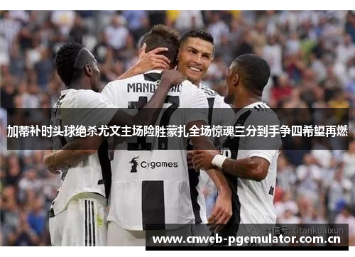 加蒂补时头球绝杀尤文主场险胜蒙扎全场惊魂三分到手争四希望再燃