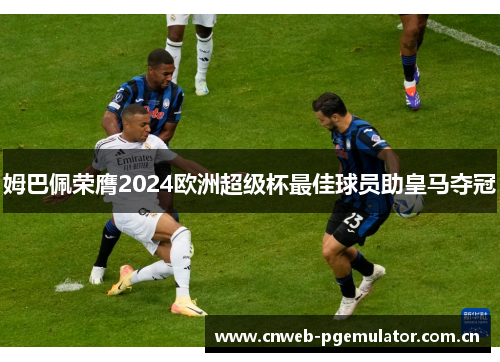 姆巴佩荣膺2024欧洲超级杯最佳球员助皇马夺冠 姆巴佩荣膺2024欧洲超级杯最佳球员助皇马夺冠